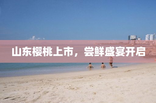 山东樱桃上市，尝鲜盛宴开启