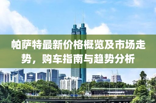 帕萨特最新价格概览及市场走势，购车指南与趋势分析