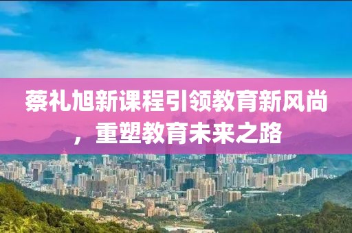 蔡礼旭新课程引领教育新风尚，重塑教育未来之路
