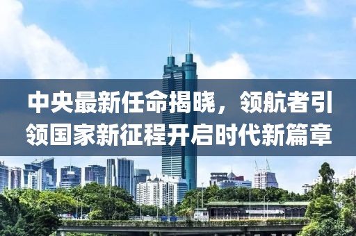中央最新任命揭晓，领航者引领国家新征程开启时代新篇章