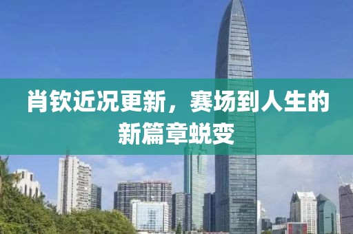 肖钦近况更新，赛场到人生的新篇章蜕变