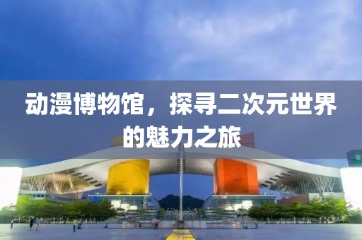 动漫博物馆，探寻二次元世界的魅力之旅