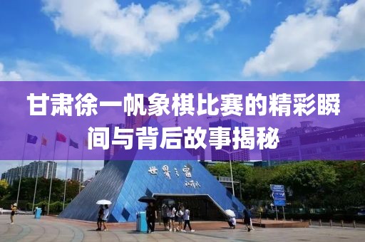 甘肃徐一帆象棋比赛的精彩瞬间与背后故事揭秘