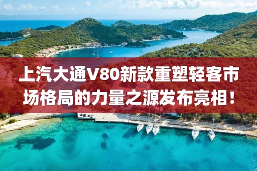 上汽大通V80新款重塑轻客市场格局的力量之源发布亮相！