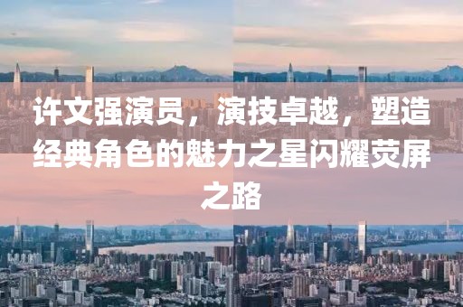 许文强演员，演技卓越，塑造经典角色的魅力之星闪耀荧屏之路