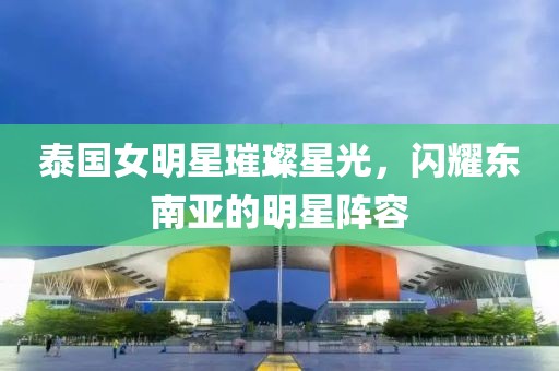 泰国女明星璀璨星光，闪耀东南亚的明星阵容