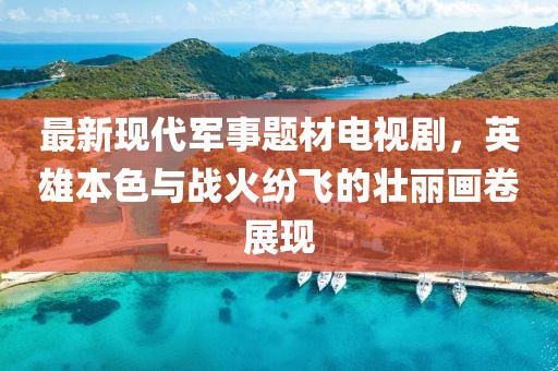 最新现代军事题材电视剧，英雄本色与战火纷飞的壮丽画卷展现
