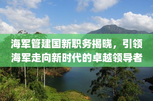 海军管建国新职务揭晓，引领海军走向新时代的卓越领导者