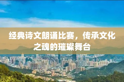 经典诗文朗诵比赛，传承文化之魂的璀璨舞台