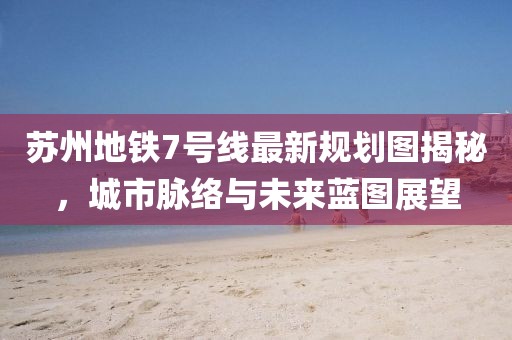 苏州地铁7号线最新规划图揭秘，城市脉络与未来蓝图展望