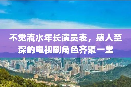 不觉流水年长演员表，感人至深的电视剧角色齐聚一堂