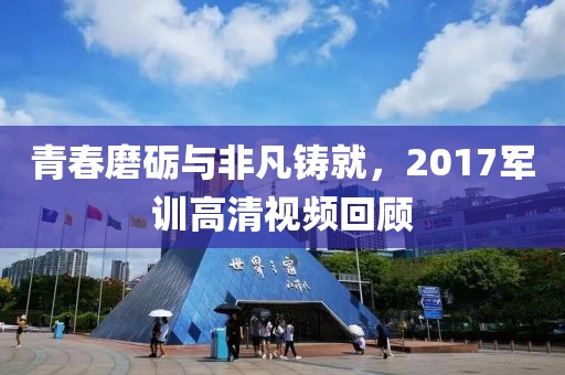 青春磨砺与非凡铸就，2017军训高清视频回顾