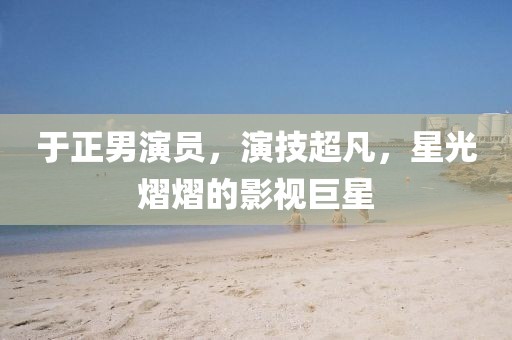 于正男演员，演技超凡，星光熠熠的影视巨星