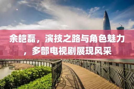 余皑磊，演技之路与角色魅力，多部电视剧展现风采