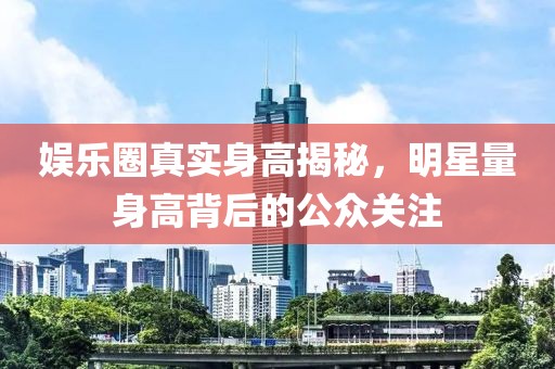 娱乐圈真实身高揭秘，明星量身高背后的公众关注