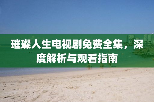 璀璨人生电视剧免费全集，深度解析与观看指南