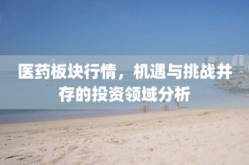 医药板块行情，机遇与挑战并存的投资领域分析