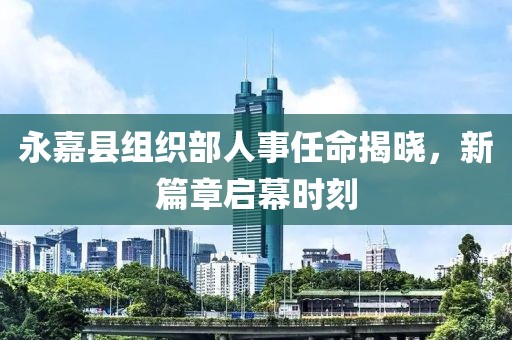 永嘉县组织部人事任命揭晓，新篇章启幕时刻
