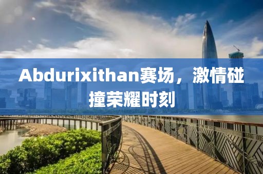 Abdurixithan赛场，激情碰撞荣耀时刻
