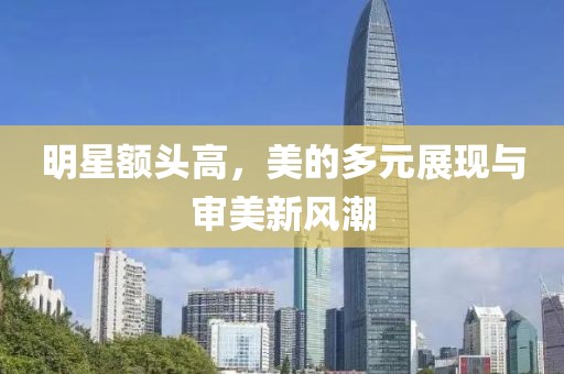 明星额头高，美的多元展现与审美新风潮