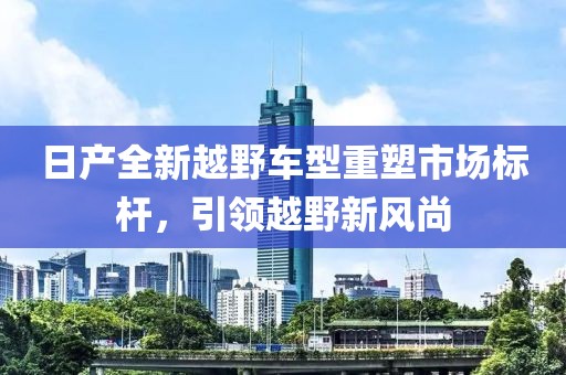 日产全新越野车型重塑市场标杆，引领越野新风尚