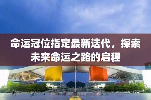 命运冠位指定最新迭代，探索未来命运之路的启程