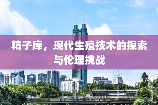 精子库，现代生殖技术的探索与伦理挑战