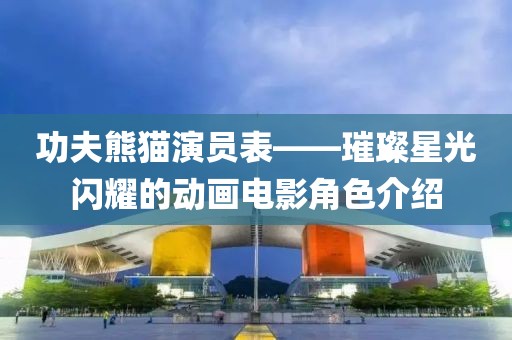 功夫熊猫演员表——璀璨星光闪耀的动画电影角色介绍