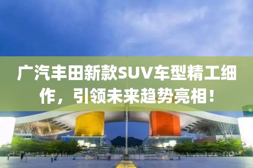 广汽丰田新款SUV车型精工细作，引领未来趋势亮相！