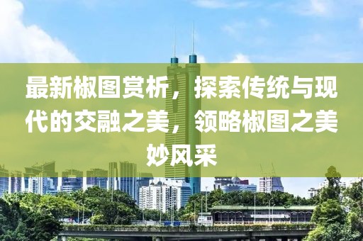 最新椒图赏析，探索传统与现代的交融之美，领略椒图之美妙风采