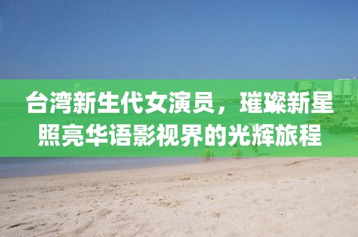 台湾新生代女演员，璀璨新星照亮华语影视界的光辉旅程