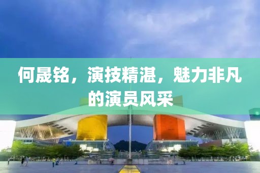 何晟铭，演技精湛，魅力非凡的演员风采