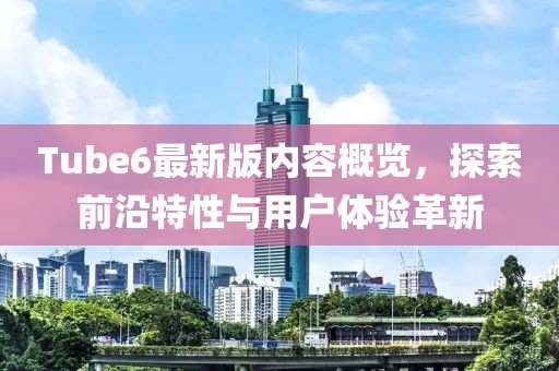 Tube6最新版内容概览，探索前沿特性与用户体验革新