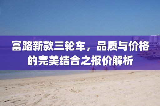富路新款三轮车，品质与价格的完美结合之报价解析