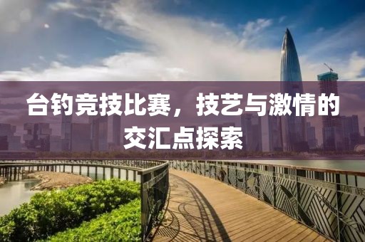 台钓竞技比赛，技艺与激情的交汇点探索