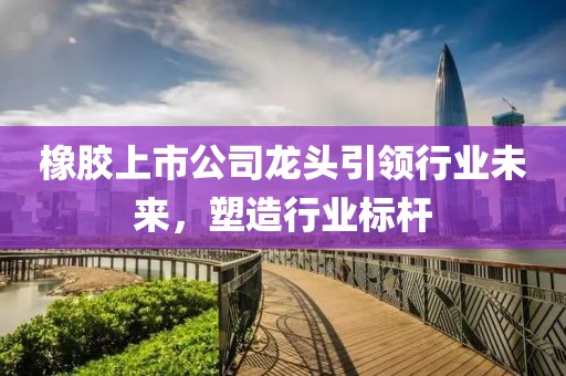 橡胶上市公司龙头引领行业未来，塑造行业标杆