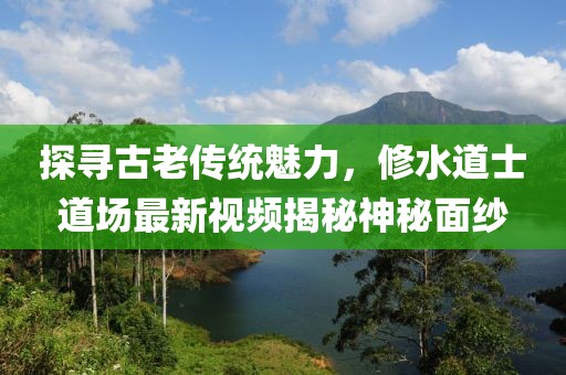 探寻古老传统魅力，修水道士道场最新视频揭秘神秘面纱
