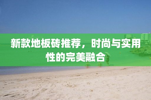 新款地板砖推荐，时尚与实用性的完美融合