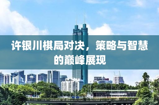 许银川棋局对决，策略与智慧的巅峰展现