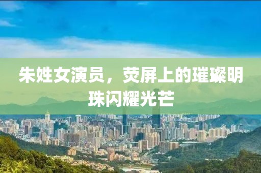 朱姓女演员，荧屏上的璀璨明珠闪耀光芒