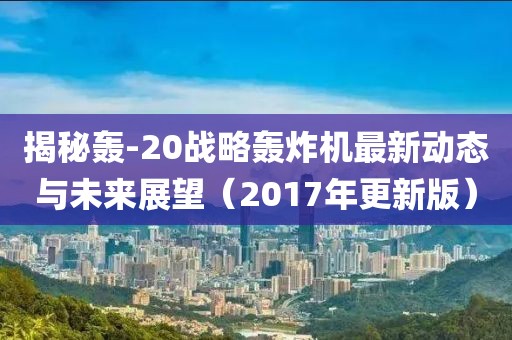 揭秘轰-20战略轰炸机最新动态与未来展望（2017年更新版）