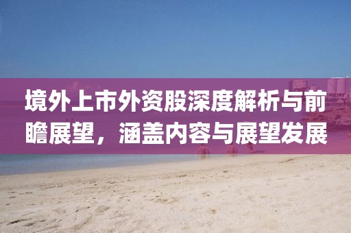 境外上市外资股深度解析与前瞻展望，涵盖内容与展望发展