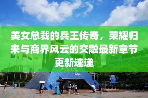 美女总裁的兵王传奇，荣耀归来与商界风云的交融最新章节更新速递