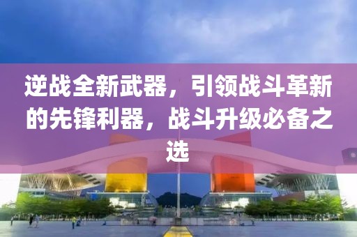 逆战全新武器，引领战斗革新的先锋利器，战斗升级必备之选
