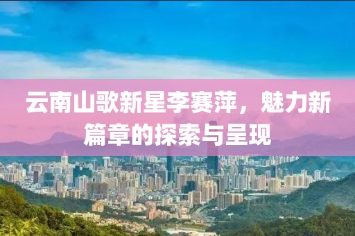 云南山歌新星李赛萍，魅力新篇章的探索与呈现