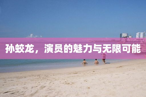 孙蛟龙，演员的魅力与无限可能