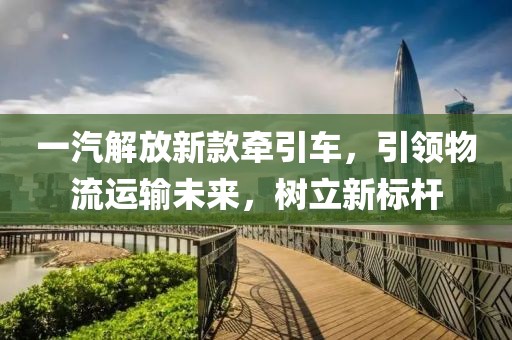 一汽解放新款牵引车，引领物流运输未来，树立新标杆