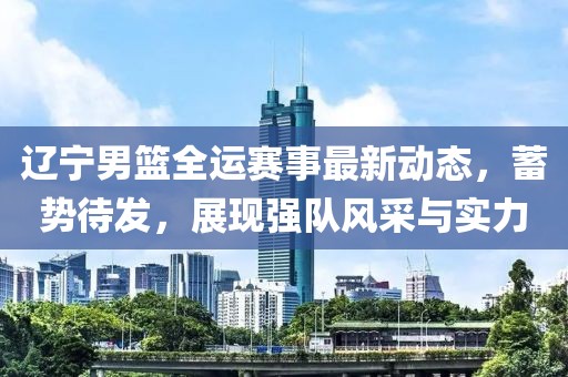 辽宁男篮全运赛事最新动态，蓄势待发，展现强队风采与实力