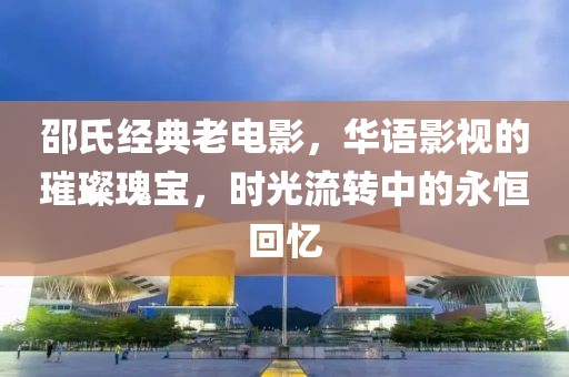 邵氏经典老电影，华语影视的璀璨瑰宝，时光流转中的永恒回忆