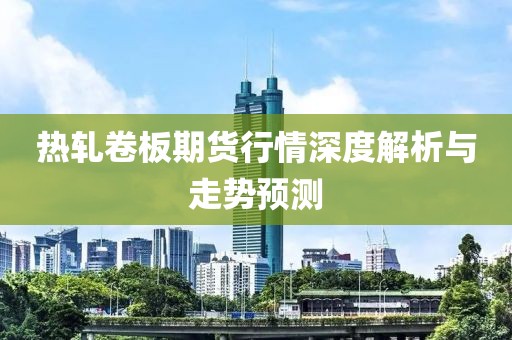 热轧卷板期货行情深度解析与走势预测